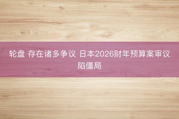 轮盘 存在诸多争议 日本2026财年预算案审议陷僵局