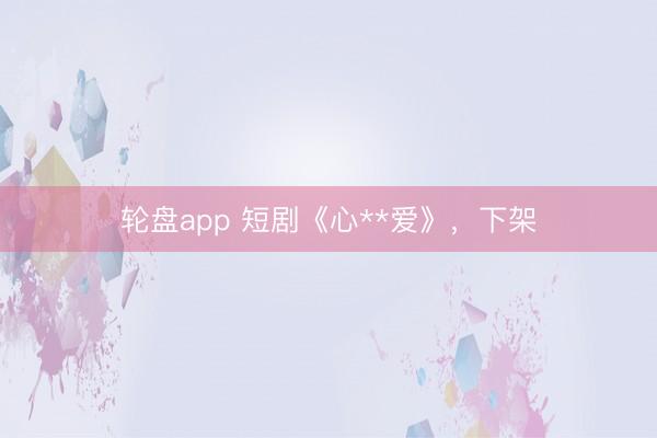 轮盘app 短剧《心**爱》,下架