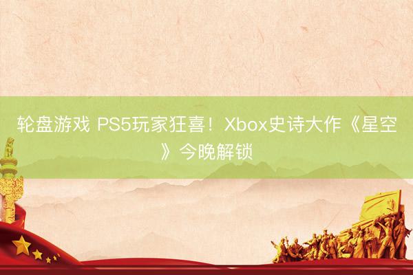 轮盘游戏 PS5玩家狂喜!Xbox史诗大作《星空》今晚解锁