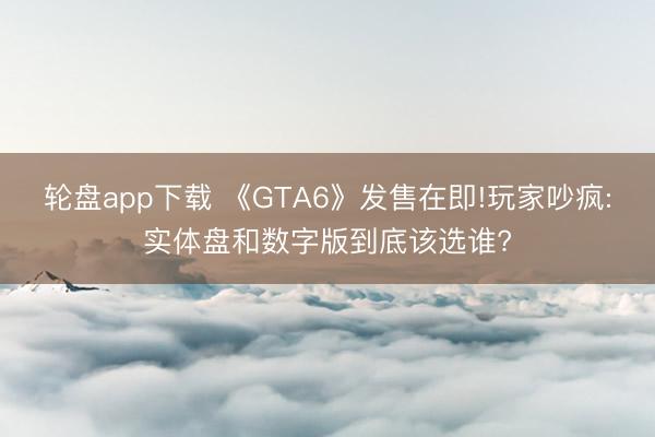 轮盘app下载 《GTA6》发售在即!玩家吵疯:实体盘和数字版到底该选谁?