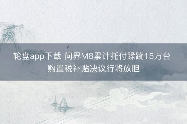 轮盘app下载 问界M8累计托付蹂躏15万台 购置税补贴决议行将放胆