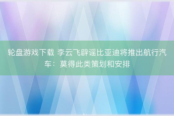 轮盘游戏下载 李云飞辟谣比亚迪将推出航行汽车：莫得此类策划和安排