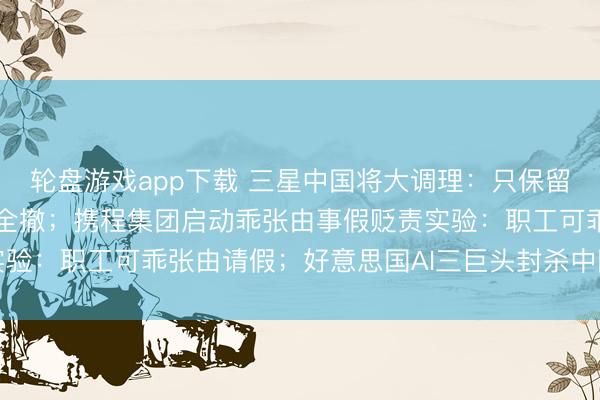 轮盘游戏app下载 三星中国将大调理:只保留手机和存储部门,其余全撤;携程集团启动乖张由事假贬责实验:职工可乖张由请假;好意思国AI三巨头封杀中国模子蒸馏
