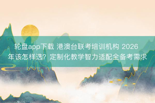 轮盘app下载 港澳台联考培训机构 2026 年该怎样选?定制化教学智力适配全备考需求