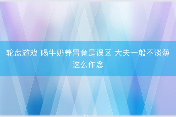 轮盘游戏 喝牛奶养胃竟是误区 大夫一般不淡薄这么作念