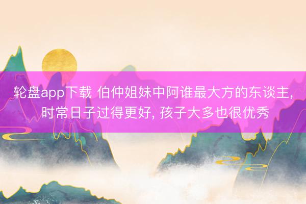 轮盘app下载 伯仲姐妹中阿谁最大方的东谈主， 时常日子过得更好， 孩子大多也很优秀