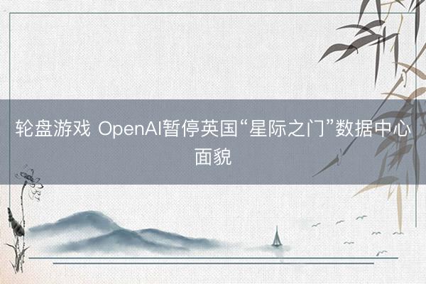 轮盘游戏 OpenAI暂停英国“星际之门”数据中心面貌