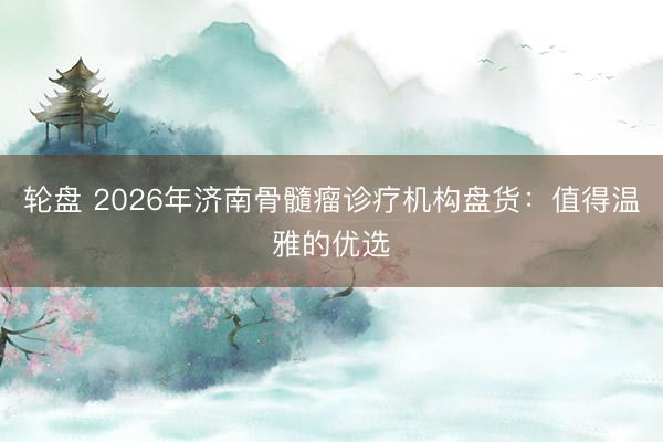 轮盘 2026年济南骨髓瘤诊疗机构盘货:值得温雅的优选