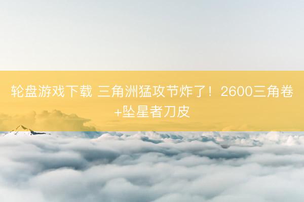轮盘游戏下载 三角洲猛攻节炸了！2600三角卷+坠星者刀皮