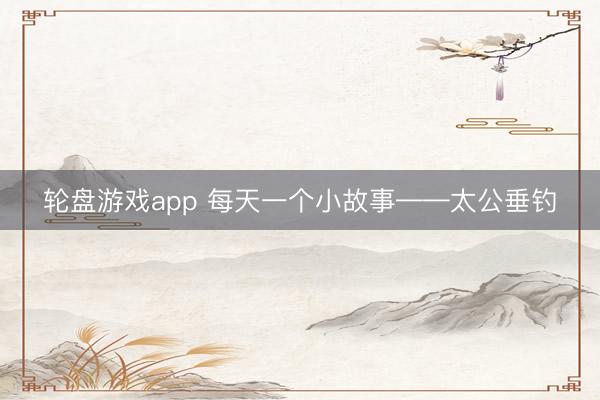 轮盘游戏app 每天一个小故事——太公垂钓