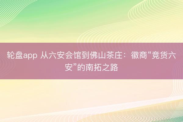 轮盘app 从六安会馆到佛山茶庄：徽商“竞货六安”的南拓之路