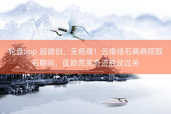 轮盘app 超微创，无疤痕！云南结石病病院取石期间，匡助荒芜奇迹胜仗过关