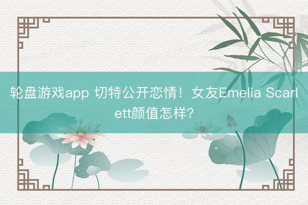 轮盘游戏app 切特公开恋情！女友Emelia Scarlett颜值怎样？