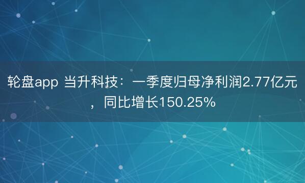 轮盘app 当升科技：一季度归母净利润2.77亿元，同比增长150.25%