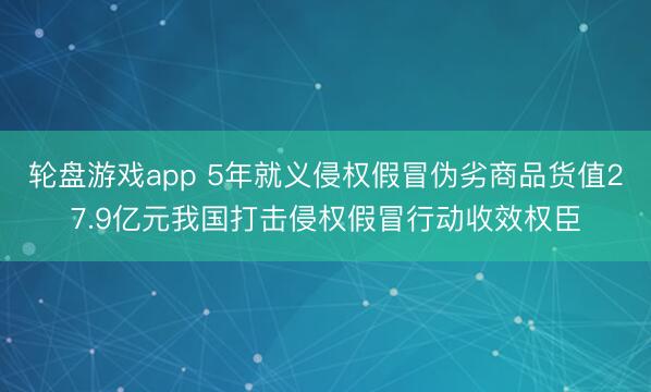 轮盘游戏app 5年就义侵权假冒伪劣商品货值27.9亿元我国打击侵权假冒行动收效权臣