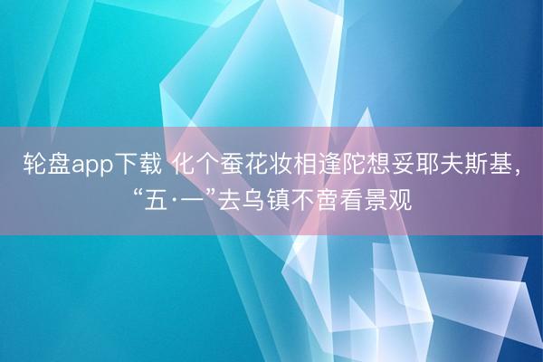 轮盘app下载 化个蚕花妆相逢陀想妥耶夫斯基，“五·一”去乌镇不啻看景观