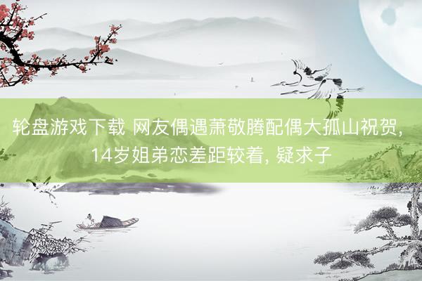 轮盘游戏下载 网友偶遇萧敬腾配偶大孤山祝贺， 14岁姐弟恋差距较着， 疑求子