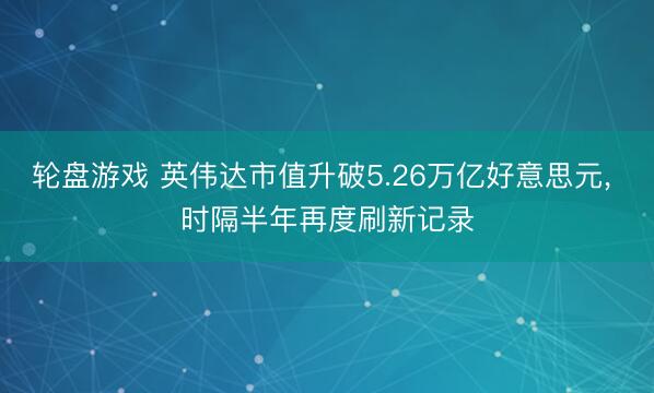轮盘游戏 英伟达市值升破5.26万亿好意思元， 时隔半年再度刷新记录
