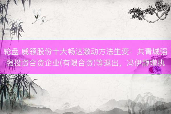 轮盘 威领股份十大畅达激动方法生变：共青城强强投资合资企业(有限合资)等退出，冯伊静增执