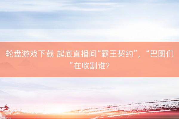 轮盘游戏下载 起底直播间“霸王契约”，“巴图们”在收割谁？