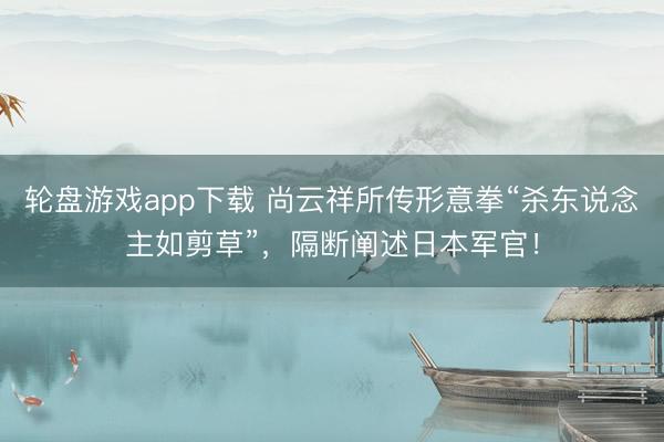 轮盘游戏app下载 尚云祥所传形意拳“杀东说念主如剪草”，隔断阐述日本军官！