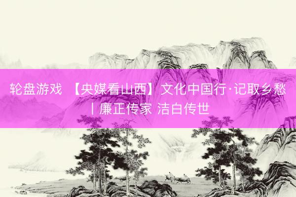 轮盘游戏 【央媒看山西】文化中国行·记取乡愁丨廉正传家 洁白传世