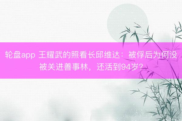 轮盘app 王耀武的照看长邱维达：被俘后为何没被关进善事林，还活到94岁？