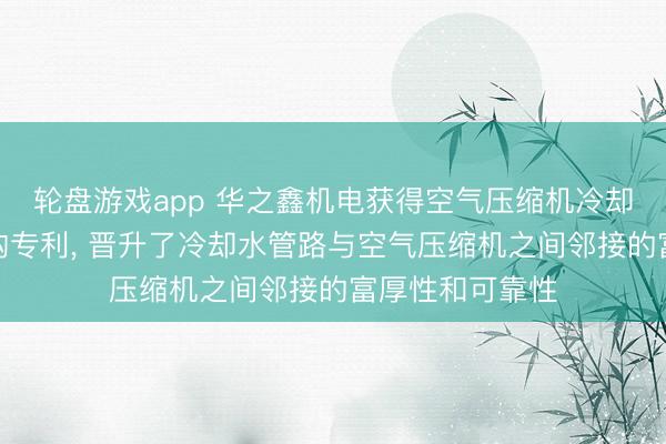 轮盘游戏app 华之鑫机电获得空气压缩机冷却水管路邻接结构专利， 晋升了冷却水管路与空气压缩机之间邻接的富厚性和可靠性