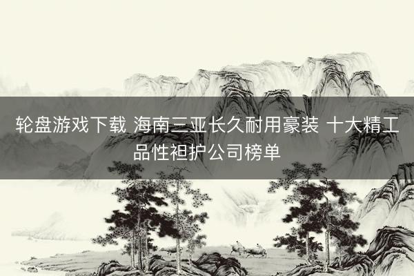轮盘游戏下载 海南三亚长久耐用豪装 十大精工品性袒护公司榜单