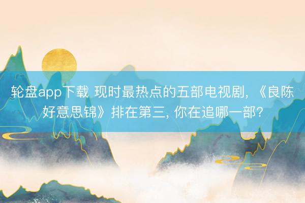 轮盘app下载 现时最热点的五部电视剧， 《良陈好意思锦》排在第三， 你在追哪一部?