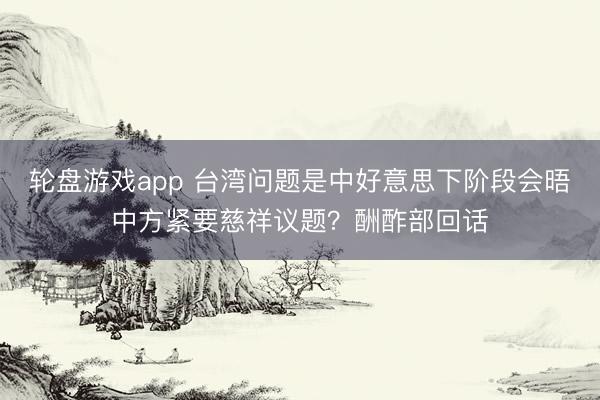 轮盘游戏app 台湾问题是中好意思下阶段会晤中方紧要慈祥议题？酬酢部回话