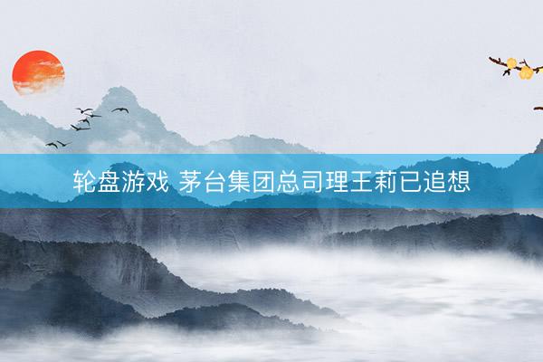 轮盘游戏 茅台集团总司理王莉已追想