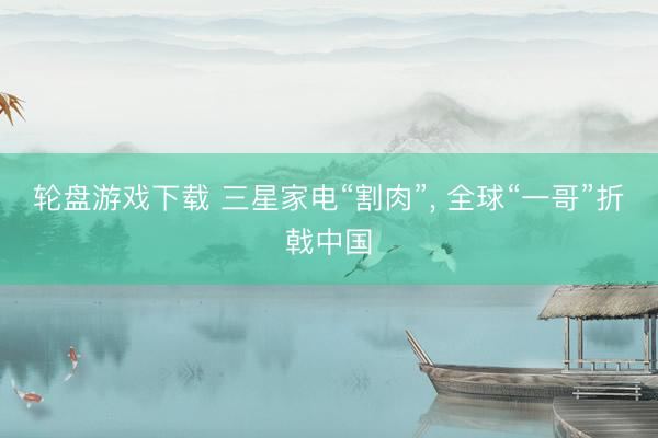 轮盘游戏下载 三星家电“割肉”， 全球“一哥”折戟中国