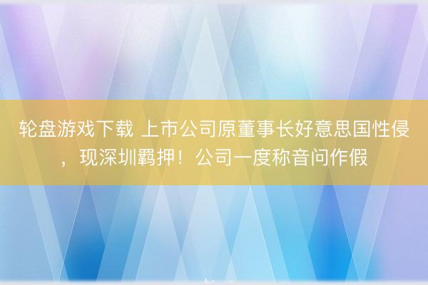 轮盘游戏下载 上市公司原董事长好意思国性侵，现深圳羁押！公司一度称音问作假