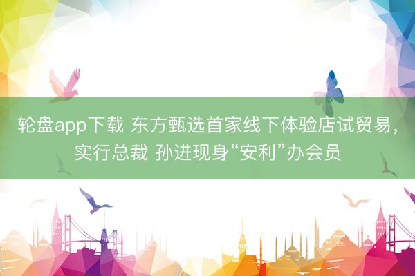 轮盘app下载 东方甄选首家线下体验店试贸易，实行总裁 孙进现身“安利”办会员