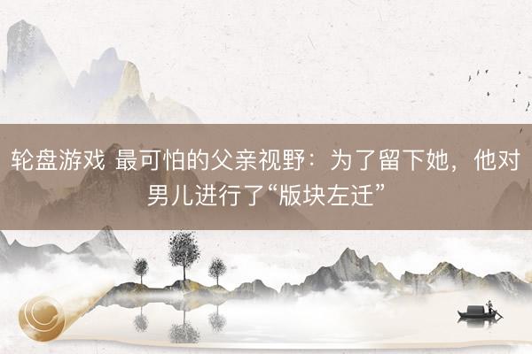 轮盘游戏 最可怕的父亲视野：为了留下她，他对男儿进行了“版块左迁”