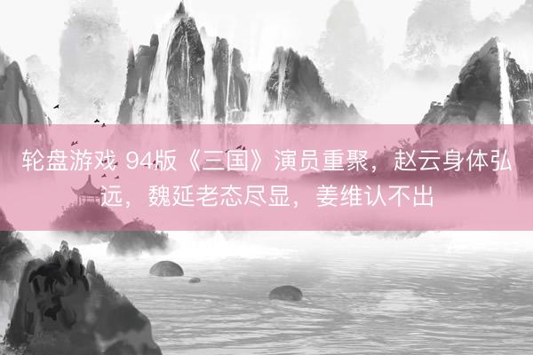 轮盘游戏 94版《三国》演员重聚，赵云身体弘远，魏延老态尽显，姜维认不出