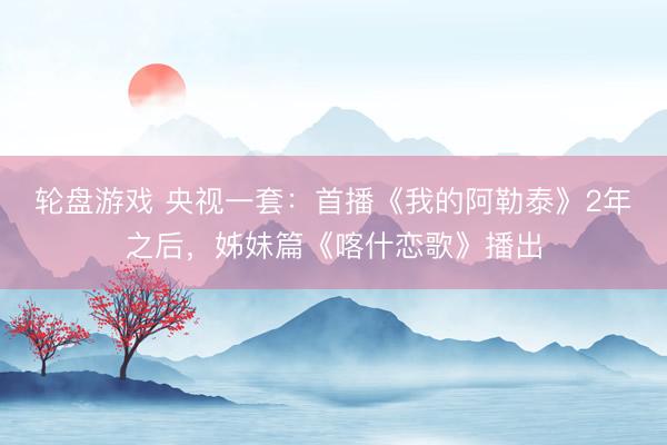 轮盘游戏 央视一套：首播《我的阿勒泰》2年之后，姊妹篇《喀什恋歌》播出