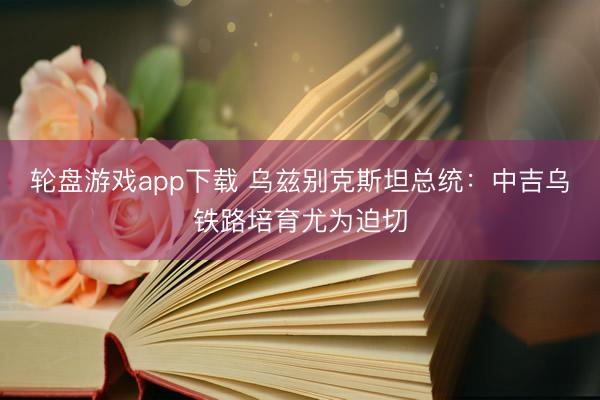轮盘游戏app下载 乌兹别克斯坦总统：中吉乌铁路培育尤为迫切