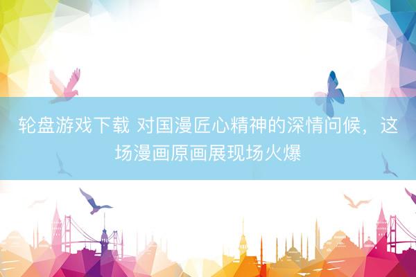 轮盘游戏下载 对国漫匠心精神的深情问候，这场漫画原画展现场火爆