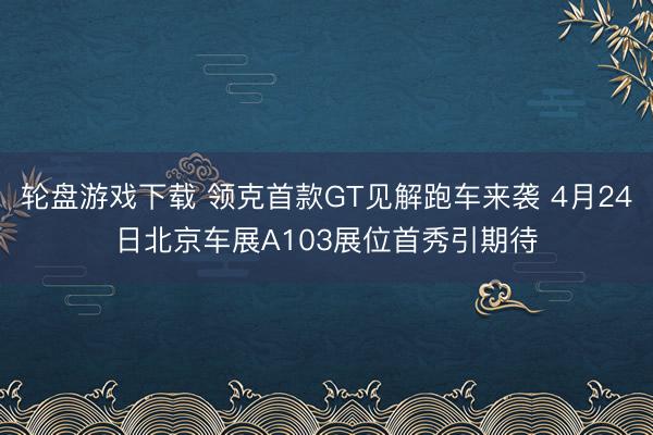 轮盘游戏下载 领克首款GT见解跑车来袭 4月24日北京车展A103展位首秀引期待