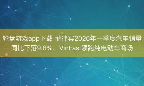 轮盘游戏app下载 菲律宾2026年一季度汽车销量同比下落9.8%，VinFast领跑纯电动车商场