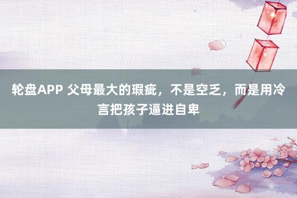 轮盘APP 父母最大的瑕疵,不是空乏,而是用冷言把孩子逼进自卑