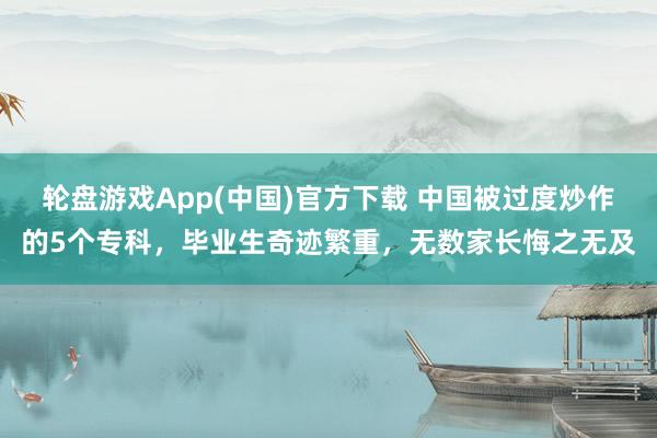轮盘游戏App(中国)官方下载 中国被过度炒作的5个专科，毕业生奇迹繁重，无数家长悔之无及