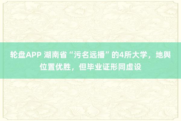 轮盘APP 湖南省“污名远播”的4所大学，地舆位置优胜，但毕业证形同虚设