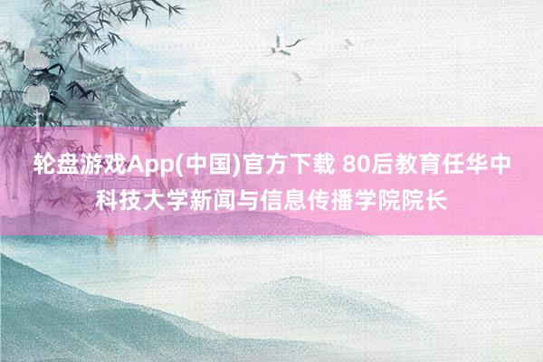 轮盘游戏App(中国)官方下载 80后教育任华中科技大学新闻与信息传播学院院长