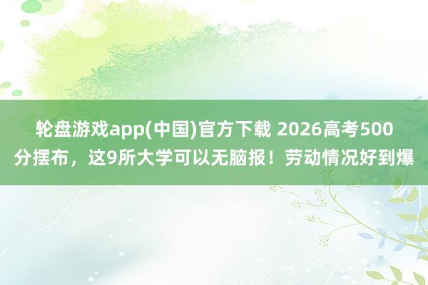 轮盘游戏app(中国)官方下载 2026高考500分摆布，这9所大学可以无脑报！劳动情况好到爆