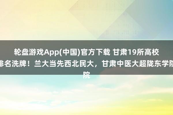 轮盘游戏App(中国)官方下载 甘肃19所高校排名洗牌！兰大当先西北民大，甘肃中医大超陇东学院