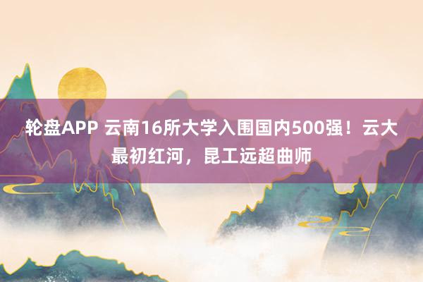 轮盘APP 云南16所大学入围国内500强！云大最初红河，昆工远超曲师