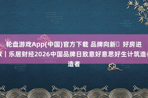 轮盘游戏App(中国)官方下载 品牌向新・好房进取｜乐居财经2026中国品牌日致意好意思好生计筑造者